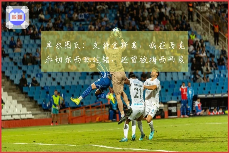 库尔图瓦：支持金斯基，我在马竞和切尔西犯过错，还曾被梅西两度过掉