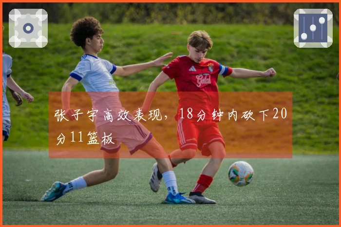 张子宇高效表现，18分钟内砍下20分11篮板