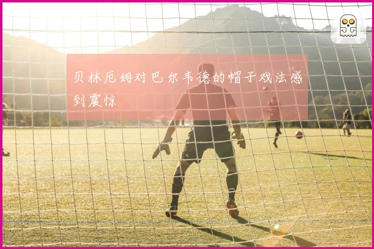 贝林厄姆对巴尔韦德的帽子戏法感到震惊