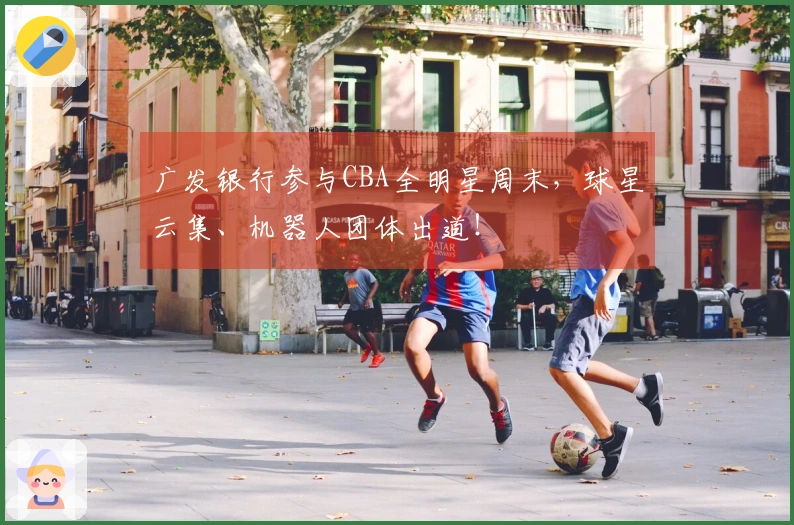 广发银行参与CBA全明星周末，球星云集、机器人团体出道！