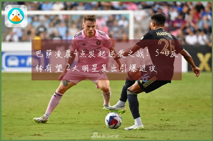 巴萨凌晨4点发起逆袭之战！5-0反转有望 2大明星复出引爆进攻
