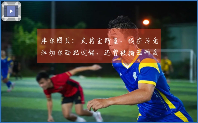 库尔图瓦：支持金斯基，我在马竞和切尔西犯过错，还曾被梅西两度过掉