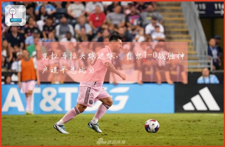 克拉马拉头球进球，首尔1-0战胜神户追平总比分