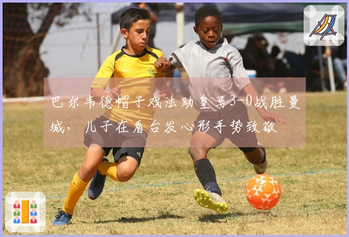 巴尔韦德帽子戏法助皇马3-0战胜曼城，儿子在看台发心形手势致敬