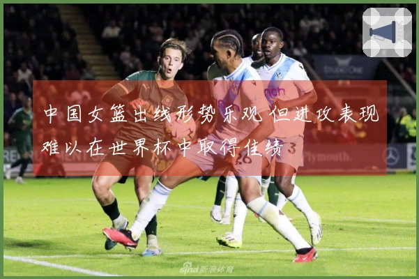 中国女篮出线形势乐观 但进攻表现难以在世界杯中取得佳绩