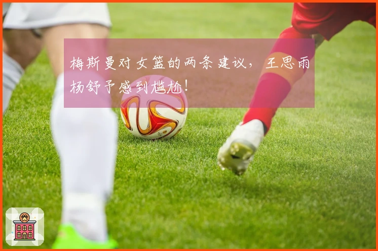 梅斯曼对女篮的两条建议，王思雨杨舒予感到尴尬！
