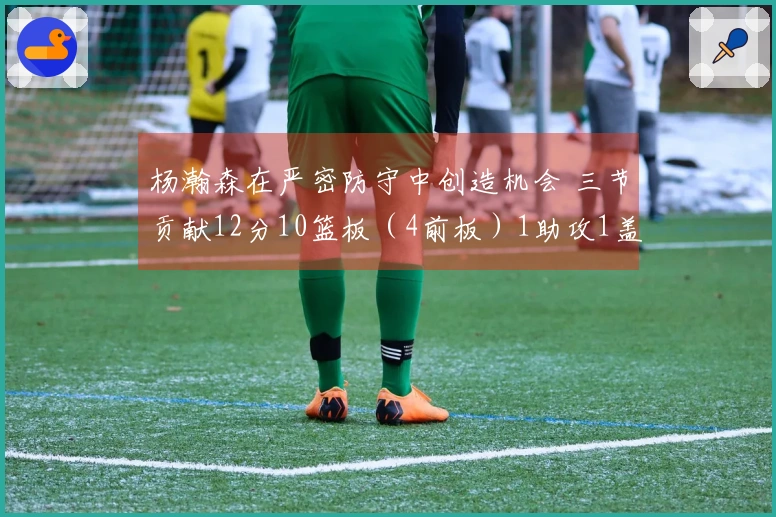杨瀚森在严密防守中创造机会 三节贡献12分10篮板（4前板）1助攻1盖帽
