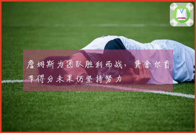 詹姆斯为团队胜利而战，费舍尔首节得分未果仍坚持努力