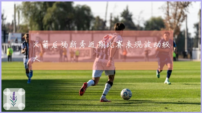 火箭后场新秀近期比赛表现波动较大