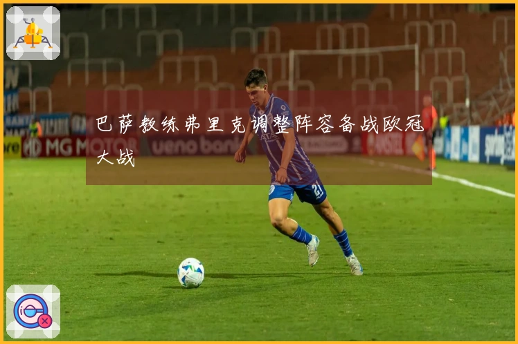 巴萨教练弗里克调整阵容备战欧冠大战