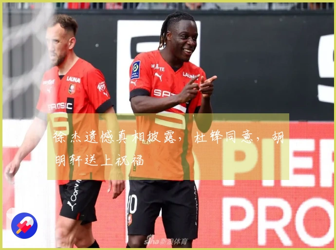 徐杰遗憾真相披露，杜锋同意，胡明轩送上祝福