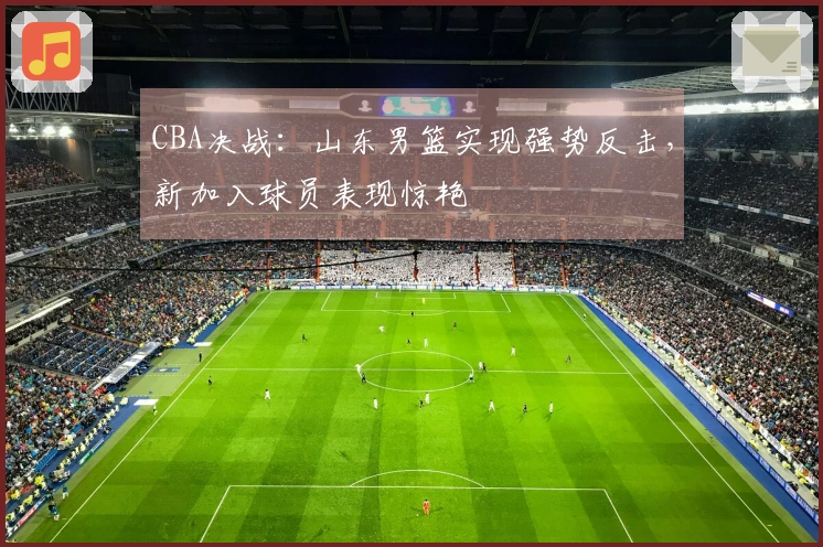 CBA决战：山东男篮实现强势反击，新加入球员表现惊艳