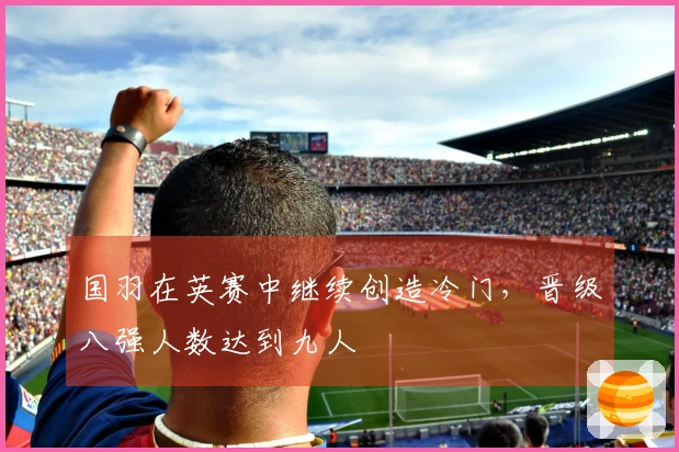 国羽在英赛中继续创造冷门，晋级八强人数达到九人