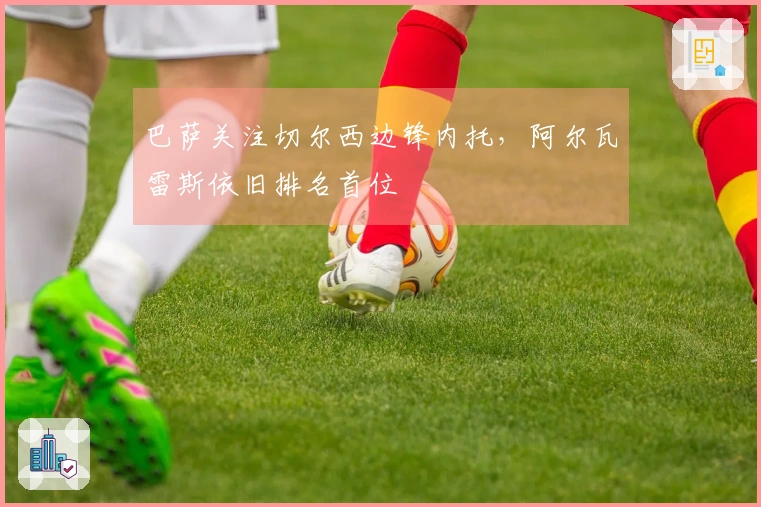 巴萨关注切尔西边锋内托，阿尔瓦雷斯依旧排名首位