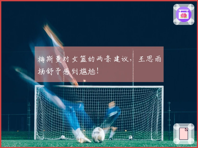 梅斯曼对女篮的两条建议，王思雨杨舒予感到尴尬！