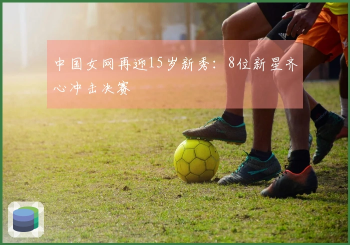 中国女网再迎15岁新秀：8位新星齐心冲击决赛