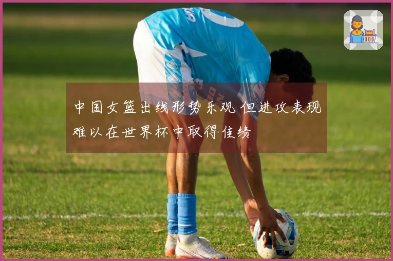中国女篮出线形势乐观 但进攻表现难以在世界杯中取得佳绩