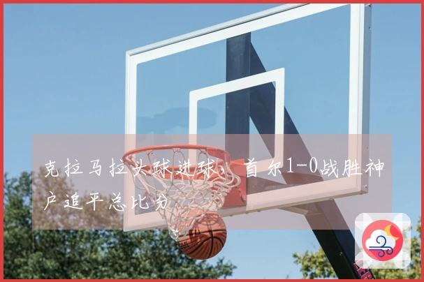 克拉马拉头球进球，首尔1-0战胜神户追平总比分