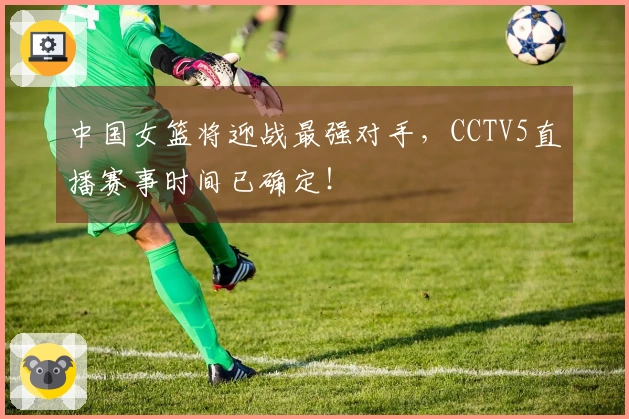 中国女篮将迎战最强对手，CCTV5直播赛事时间已确定！