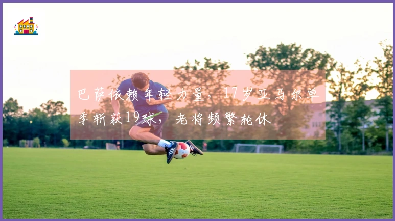 巴萨依赖年轻力量，17岁亚马尔单季斩获19球，老将频繁轮休